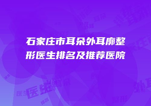 石家庄市耳朵外耳廓整形医生排名及推荐医院