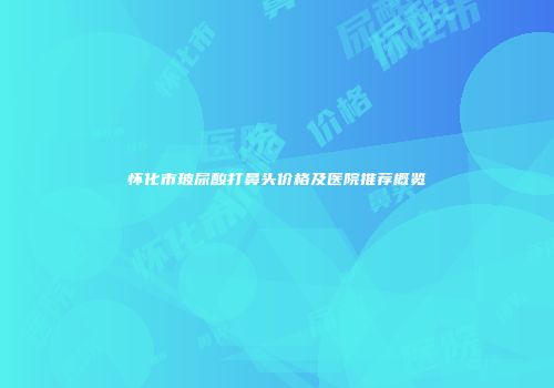 怀化市玻尿酸打鼻头价格及医院推荐概览