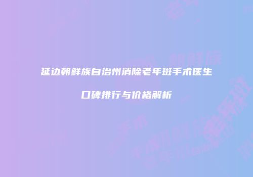 延边朝鲜族自治州消除老年斑手术医生口碑排行与价格解析