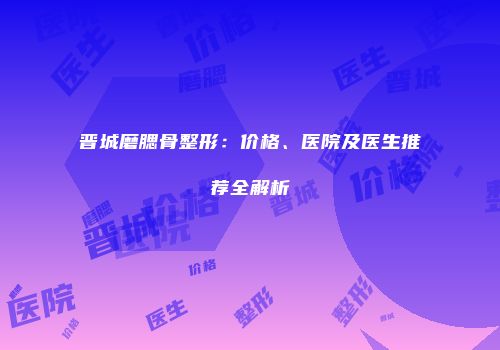 晋城磨腮骨整形：价格、医院及医生推荐全解析
