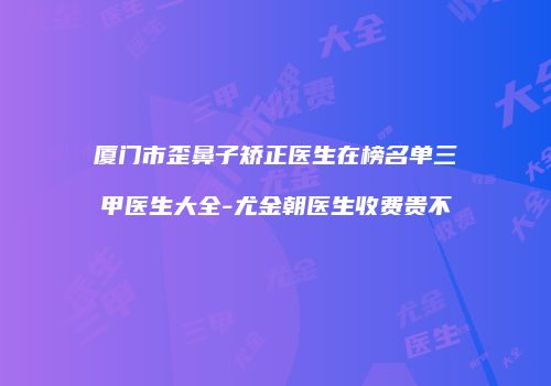 厦门市歪鼻子矫正医生在榜名单三甲医生大全-尤金朝医生收费贵不