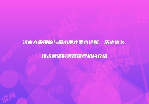 济南齐鲁医院与厚山医疗美容诊所：历史悠久、技术精湛的美容医疗机构介绍