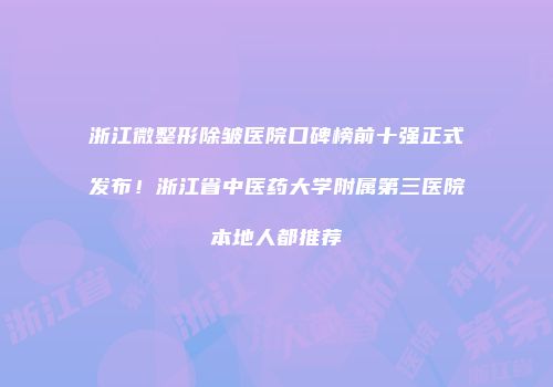 浙江微整形除皱医院口碑榜前十强正式发布！浙江省中医药大学附属第三医院本地人都推荐