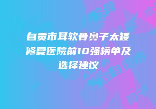 自贡市耳软骨鼻子太矮修复医院前10强榜单及选择建议