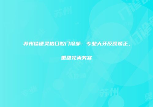 苏州佳德灵格口腔门诊部：专业大牙反颌矫正，重塑完美笑容