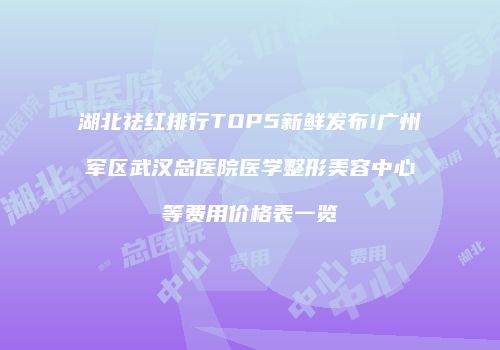 湖北祛红排行TOP5新鲜发布!广州军区武汉总医院医学整形美容中心等费用价格表一览