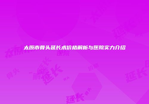 太原市骨头延长术价格解析与医院实力介绍
