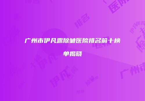 广州市伊凡露除皱医院排名前十榜单揭晓