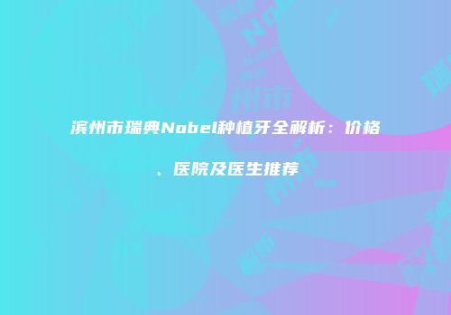 滨州市瑞典Nobel种植牙全解析：价格、医院及医生推荐