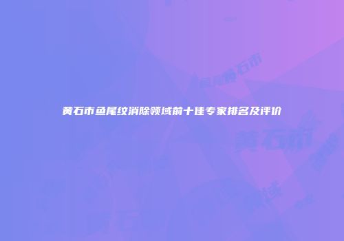 黄石市鱼尾纹消除领域前十佳专家排名及评价