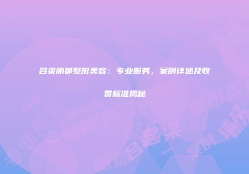 吕梁丽都整形美容：专业服务，案例详述及收费标准揭秘