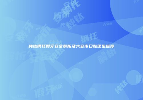 纯钛钢托假牙安全解析及六安市口腔医生推荐