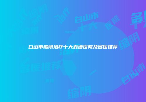 白山市缩阴治疗十大靠谱医院及名医推荐