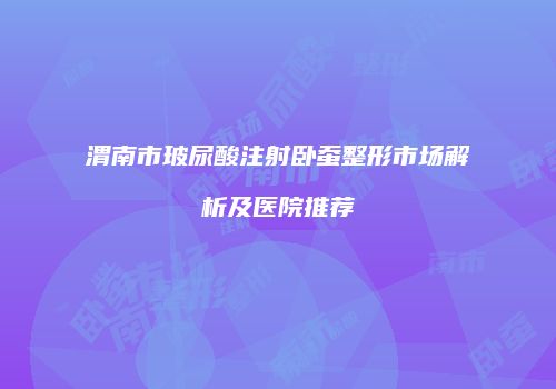 渭南市玻尿酸注射卧蚕整形市场解析及医院推荐