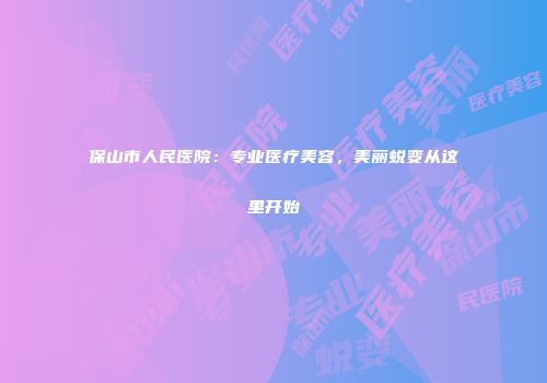 保山市人民医院：专业医疗美容，美丽蜕变从这里开始