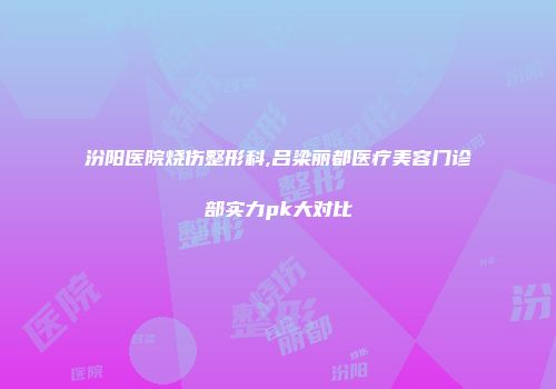 汾阳医院烧伤整形科,吕梁丽都医疗美容门诊部实力pk大对比