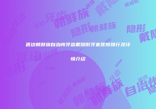 延边朝鲜族自治州牙齿戴隐形牙套医院排行及详情介绍