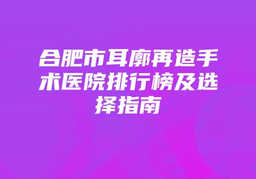 合肥市耳廓再造手术医院排行榜及选择指南