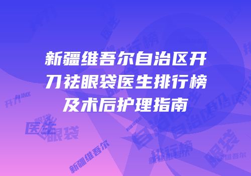 新疆维吾尔自治区开刀祛眼袋医生排行榜及术后护理指南