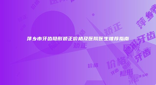 萍乡市牙齿隐形矫正价格及医院医生推荐指南