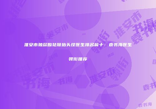 淮安市玻尿酸祛除抬头纹医生排名前十：袁书海医生领衔推荐