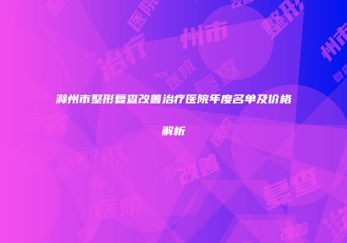滁州市整形复查改善治疗医院年度名单及价格解析