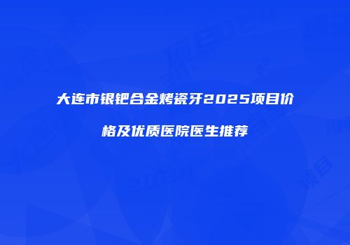 大连市银钯合金烤瓷牙2025项目价格及优质医院医生推荐