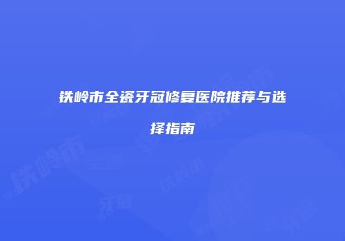 铁岭市全瓷牙冠修复医院推荐与选择指南