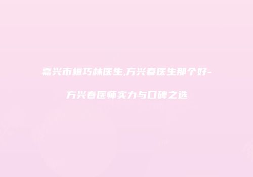 嘉兴市檀巧林医生,方兴春医生那个好-方兴春医师实力与口碑之选