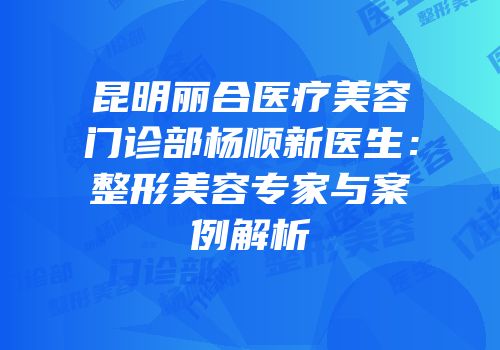 昆明丽合医疗美容门诊部杨顺新医生：整形美容专家与案例解析