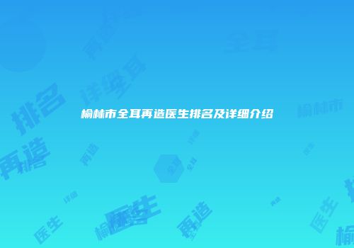榆林市全耳再造医生排名及详细介绍