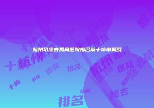 杭州切除去狐臭医院排名前十榜单揭晓