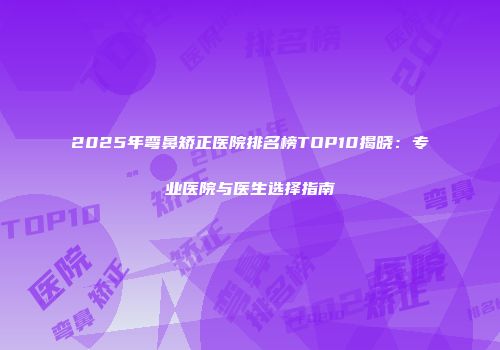 2025年弯鼻矫正医院排名榜TOP10揭晓：专业医院与医生选择指南