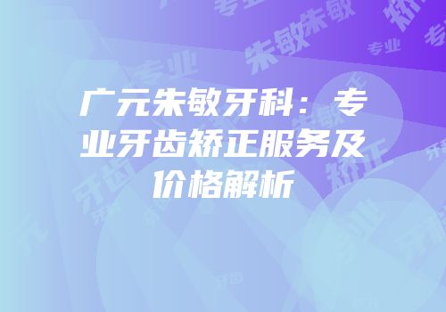 广元朱敏牙科：专业牙齿矫正服务及价格解析