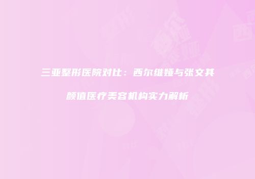 三亚整形医院对比：西尔维娅与张文其颜值医疗美容机构实力解析