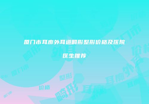 厦门市耳廓外耳道畸形整形价格及医院医生推荐