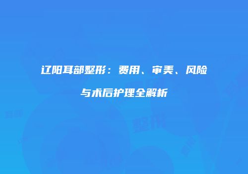 辽阳耳部整形：费用、审美、风险与术后护理全解析