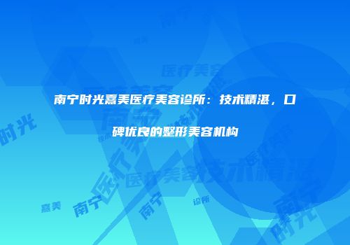 南宁时光熹美医疗美容诊所：技术精湛，口碑优良的整形美容机构
