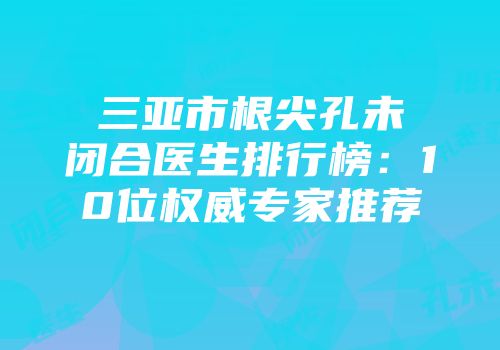 三亚市根尖孔未闭合医生排行榜：10位权威专家推荐