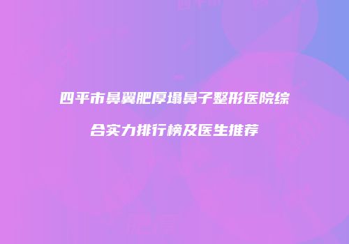 四平市鼻翼肥厚塌鼻子整形医院综合实力排行榜及医生推荐