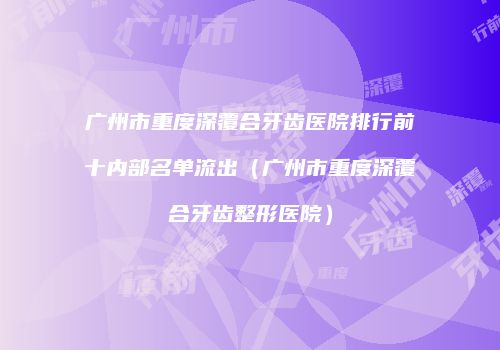广州市重度深覆合牙齿医院排行前十内部名单流出（广州市重度深覆合牙齿整形医院）