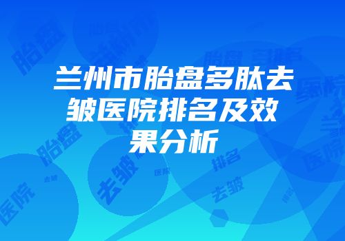 兰州市胎盘多肽去皱医院排名及效果分析