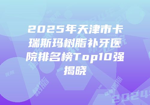 2025年天津市卡瑞斯玛树脂补牙医院排名榜Top10强揭晓