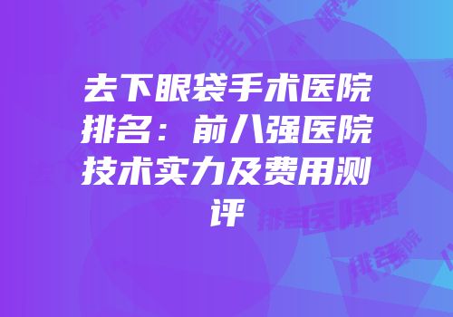 去下眼袋手术医院排名：前八强医院技术实力及费用测评