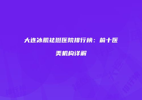 大连冰肌祛斑医院排行榜：前十医美机构详解