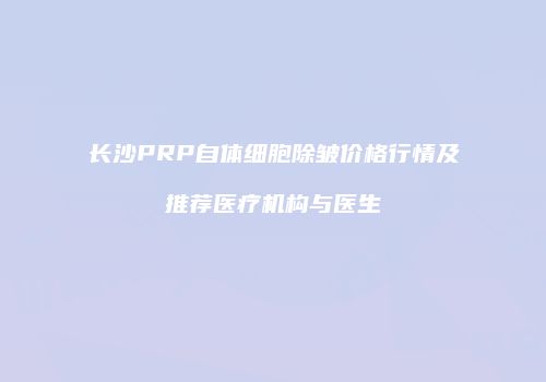长沙PRP自体细胞除皱价格行情及推荐医疗机构与医生