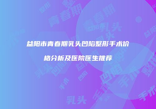 益阳市青春期乳头凹陷整形手术价格分析及医院医生推荐