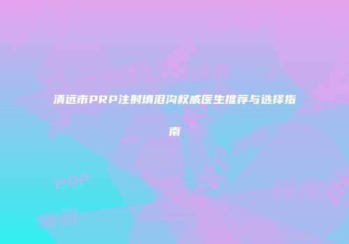 清远市PRP注射填泪沟权威医生推荐与选择指南