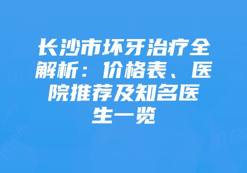 长沙市坏牙治疗全解析：价格表、医院推荐及知名医生一览