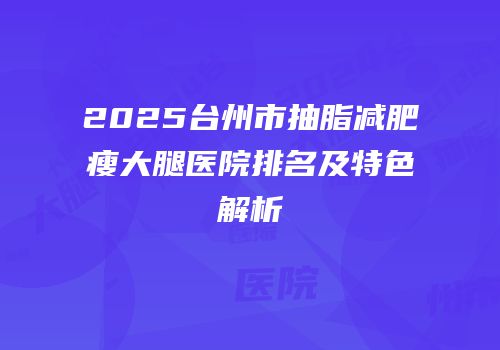 2025台州市抽脂减肥瘦大腿医院排名及特色解析